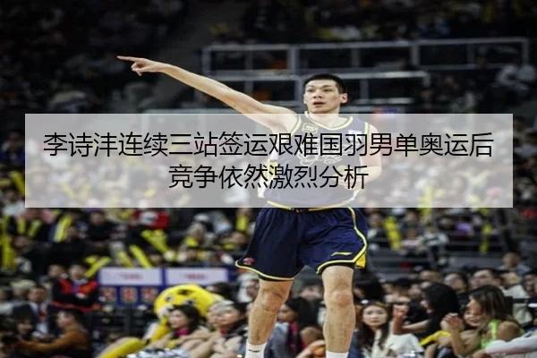 李诗沣连续三站签运艰难国羽男单奥运后竞争依然激烈分析